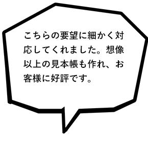 こちらの要望に細かく対応してくれました。想像以上の見本帳が作れ、お客様にも好評です。