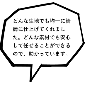 どんな生地でも均一に綺麗に仕上げてくれました。どんな素材でも安心して任せることができるので、助かっています。