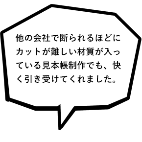 他の会社で断られるほどにカットが難しい材質が入っている見本帳制作でも、快く引き受けてくれました。